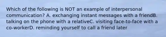 Which of the following is NOT an example of interpersonal communication? A. exchanging instant messages with a friendB. talking on the phone with a relativeC. visiting face-to-face with a co-workerD. reminding yourself to call a friend later