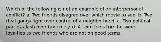 Which of the following is not an example of an interpersonal conflict? a. Two friends disagree over which movie to see. b. Two rival gangs fight over control of a neighborhood. c. Two political parties clash over tax policy. d. A teen feels torn between loyalties to two friends who are not on good terms.