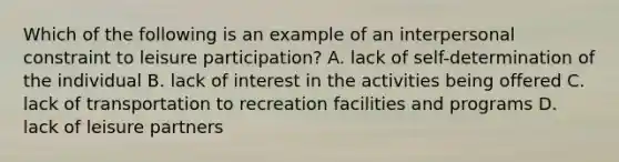 Which of the following is an example of an interpersonal constraint to leisure participation? A. lack of self-determination of the individual B. lack of interest in the activities being offered C. lack of transportation to recreation facilities and programs D. lack of leisure partners