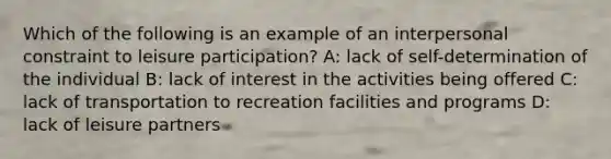 Which of the following is an example of an interpersonal constraint to leisure participation? A: lack of self-determination of the individual B: lack of interest in the activities being offered C: lack of transportation to recreation facilities and programs D: lack of leisure partners