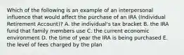 Which of the following is an example of an interpersonal influence that would affect the purchase of an IRA (Individual Retirement Account)? A. the individual's tax bracket B. the IRA fund that family members use C. the current economic environment D. the time of year the IRA is being purchased E. the level of fees charged by the plan