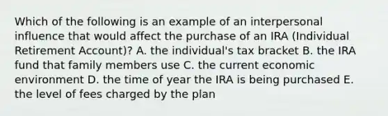 Which of the following is an example of an interpersonal influence that would affect the purchase of an IRA (Individual Retirement Account)? A. the individual's tax bracket B. the IRA fund that family members use C. the current economic environment D. the time of year the IRA is being purchased E. the level of fees charged by the plan