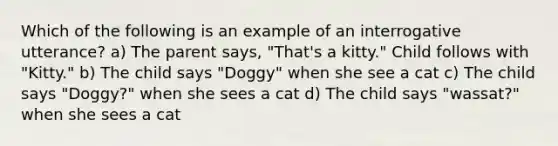 Which of the following is an example of an interrogative utterance? a) The parent says, "That's a kitty." Child follows with "Kitty." b) The child says "Doggy" when she see a cat c) The child says "Doggy?" when she sees a cat d) The child says "wassat?" when she sees a cat