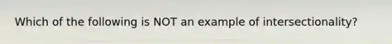 Which of the following is NOT an example of intersectionality?
