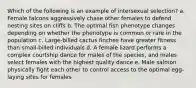 Which of the following is an example of intersexual selection? a. Female falcons aggressively chase other females to defend nesting sites on cliffs b. The optimal fish phenotype changes depending on whether the phenotype is common or rare in the population c. Large-billed cactus finches have greater fitness than small-billed individuals d. A female lizard performs a complex courtship dance for males of the species, and males select females with the highest quality dance e. Male salmon physically fight each other to control access to the optimal egg-laying sites for females