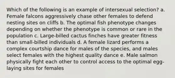 Which of the following is an example of intersexual selection? a. Female falcons aggressively chase other females to defend nesting sites on cliffs b. The optimal fish phenotype changes depending on whether the phenotype is common or rare in the population c. Large-billed cactus finches have greater fitness than small-billed individuals d. A female lizard performs a complex courtship dance for males of the species, and males select females with the highest quality dance e. Male salmon physically fight each other to control access to the optimal egg-laying sites for females