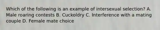 Which of the following is an example of intersexual selection? A. Male roaring contests B. Cuckoldry C. Interference with a mating couple D. Female mate choice