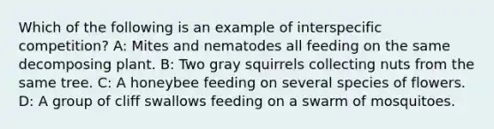 Which of the following is an example of interspecific competition? A: Mites and nematodes all feeding on the same decomposing plant. B: Two gray squirrels collecting nuts from the same tree. C: A honeybee feeding on several species of flowers. D: A group of cliff swallows feeding on a swarm of mosquitoes.