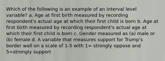 Which of the following is an example of an interval level variable? a. Age at first birth measured by recording respondent's actual age at which their first child is born b. Age at first birth measured by recording respondent's actual age at which their first child is born c. Gender measured as (a) male or (b) female d. A variable that measures support for Trump's border wall on a scale of 1-5 with 1= strongly oppose and 5=strongly support