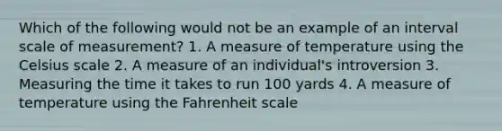 Which of the following would not be an example of an interval scale of measurement? 1. A measure of temperature using the Celsius scale 2. A measure of an individual's introversion 3. Measuring the time it takes to run 100 yards 4. A measure of temperature using the Fahrenheit scale