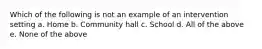 Which of the following is not an example of an intervention setting a. Home b. Community hall c. School d. All of the above e. None of the above