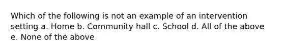 Which of the following is not an example of an intervention setting a. Home b. Community hall c. School d. All of the above e. None of the above