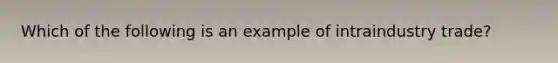 Which of the following is an example of intraindustry trade?