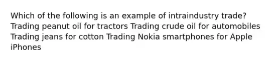 Which of the following is an example of intraindustry trade? Trading peanut oil for tractors Trading crude oil for automobiles Trading jeans for cotton Trading Nokia smartphones for Apple iPhones