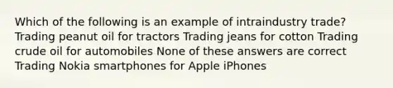 Which of the following is an example of intraindustry trade? Trading peanut oil for tractors Trading jeans for cotton Trading crude oil for automobiles None of these answers are correct Trading Nokia smartphones for Apple iPhones