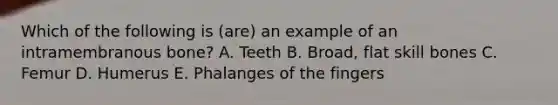 Which of the following is (are) an example of an intramembranous bone? A. Teeth B. Broad, flat skill bones C. Femur D. Humerus E. Phalanges of the fingers