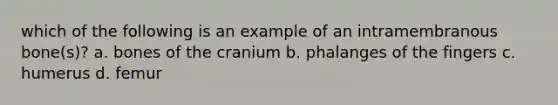 which of the following is an example of an intramembranous bone(s)? a. bones of the cranium b. phalanges of the fingers c. humerus d. femur