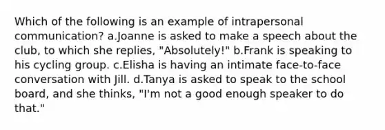 Which of the following is an example of intrapersonal communication? a.Joanne is asked to make a speech about the club, to which she replies, "Absolutely!" b.Frank is speaking to his cycling group. c.Elisha is having an intimate face-to-face conversation with Jill. d.Tanya is asked to speak to the school board, and she thinks, "I'm not a good enough speaker to do that."