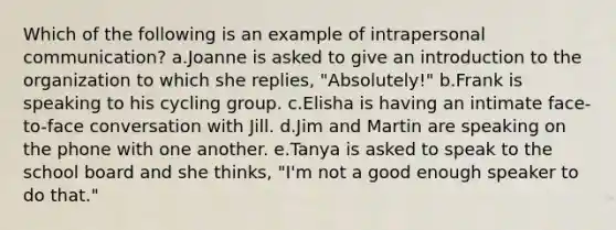 Which of the following is an example of intrapersonal communication? a.Joanne is asked to give an introduction to the organization to which she replies, "Absolutely!" b.Frank is speaking to his cycling group. c.Elisha is having an intimate face-to-face conversation with Jill. d.Jim and Martin are speaking on the phone with one another. e.Tanya is asked to speak to the school board and she thinks, "I'm not a good enough speaker to do that."