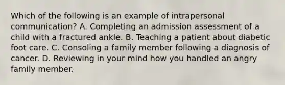 Which of the following is an example of intrapersonal communication? A. Completing an admission assessment of a child with a fractured ankle. B. Teaching a patient about diabetic foot care. C. Consoling a family member following a diagnosis of cancer. D. Reviewing in your mind how you handled an angry family member.