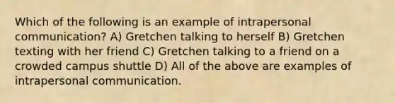 Which of the following is an example of intrapersonal communication? A) Gretchen talking to herself B) Gretchen texting with her friend C) Gretchen talking to a friend on a crowded campus shuttle D) All of the above are examples of intrapersonal communication.