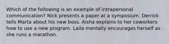 Which of the following is an example of intrapersonal communication? Nick presents a paper at a symposium. Derrick tells Marta about his new boss. Aisha explains to her coworkers how to use a new program. Laila mentally encourages herself as she runs a marathon.