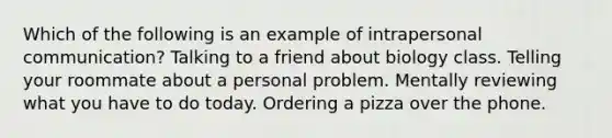 Which of the following is an example of intrapersonal communication? Talking to a friend about biology class. Telling your roommate about a personal problem. Mentally reviewing what you have to do today. Ordering a pizza over the phone.