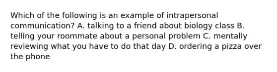 Which of the following is an example of intrapersonal communication? A. talking to a friend about biology class B. telling your roommate about a personal problem C. mentally reviewing what you have to do that day D. ordering a pizza over the phone