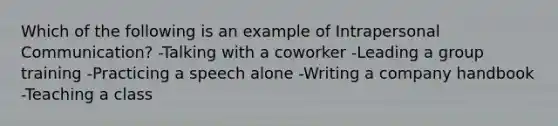 Which of the following is an example of Intrapersonal Communication? -Talking with a coworker -Leading a group training -Practicing a speech alone -Writing a company handbook -Teaching a class