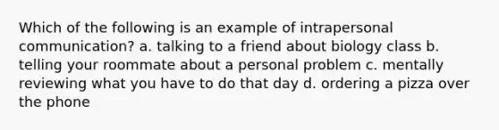 Which of the following is an example of intrapersonal communication? a. talking to a friend about biology class b. telling your roommate about a personal problem c. mentally reviewing what you have to do that day d. ordering a pizza over the phone