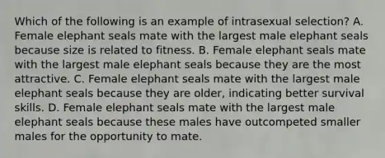 Which of the following is an example of intrasexual selection? A. Female elephant seals mate with the largest male elephant seals because size is related to fitness. B. Female elephant seals mate with the largest male elephant seals because they are the most attractive. C. Female elephant seals mate with the largest male elephant seals because they are older, indicating better survival skills. D. Female elephant seals mate with the largest male elephant seals because these males have outcompeted smaller males for the opportunity to mate.