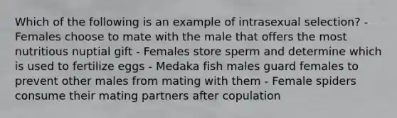 Which of the following is an example of intrasexual selection? - Females choose to mate with the male that offers the most nutritious nuptial gift - Females store sperm and determine which is used to fertilize eggs - Medaka fish males guard females to prevent other males from mating with them - Female spiders consume their mating partners after copulation