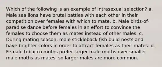 Which of the following is an example of intrasexual selection? a. Male sea lions have brutal battles with each other in their competition over females with which to mate. b. Male birds-of-paradise dance before females in an effort to convince the females to choose them as mates instead of other males. c. During mating season, male stickleback fish build nests and have brighter colors in order to attract females as their mates. d. Female tobacco moths prefer larger male moths over smaller male moths as mates, so larger males are more common.