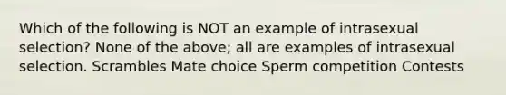 Which of the following is NOT an example of intrasexual selection? None of the above; all are examples of intrasexual selection. Scrambles Mate choice Sperm competition Contests