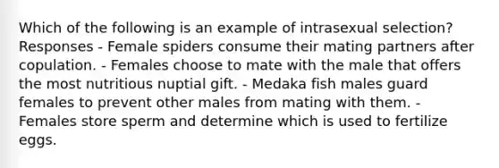 Which of the following is an example of intrasexual selection? Responses - Female spiders consume their mating partners after copulation. - Females choose to mate with the male that offers the most nutritious nuptial gift. - Medaka fish males guard females to prevent other males from mating with them. - Females store sperm and determine which is used to fertilize eggs.