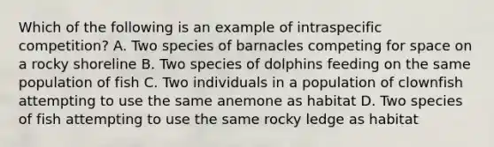 Which of the following is an example of intraspecific competition? A. Two species of barnacles competing for space on a rocky shoreline B. Two species of dolphins feeding on the same population of fish C. Two individuals in a population of clownfish attempting to use the same anemone as habitat D. Two species of fish attempting to use the same rocky ledge as habitat