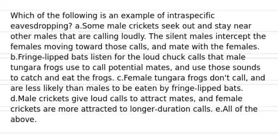 Which of the following is an example of intraspecific eavesdropping? a.Some male crickets seek out and stay near other males that are calling loudly. The silent males intercept the females moving toward those calls, and mate with the females. b.Fringe‐lipped bats listen for the loud chuck calls that male tungara frogs use to call potential mates, and use those sounds to catch and eat the frogs. c.Female tungara frogs don't call, and are less likely than males to be eaten by fringe‐lipped bats. d.Male crickets give loud calls to attract mates, and female crickets are more attracted to longer‐duration calls. e.All of the above.