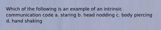 Which of the following is an example of an intrinsic communication code a. staring b. head nodding c. body piercing d. hand shaking