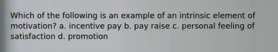 Which of the following is an example of an intrinsic element of motivation? a. incentive pay b. pay raise c. personal feeling of satisfaction d. promotion