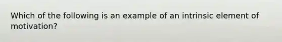 Which of the following is an example of an intrinsic element of motivation?