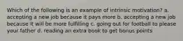 Which of the following is an example of intrinsic motivation? a. accepting a new job because it pays more b. accepting a new job because it will be more fulfilling c. going out for football to please your father d. reading an extra book to get bonus points