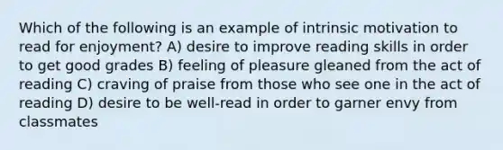 Which of the following is an example of intrinsic motivation to read for enjoyment? A) desire to improve reading skills in order to get good grades B) feeling of pleasure gleaned from the act of reading C) craving of praise from those who see one in the act of reading D) desire to be well-read in order to garner envy from classmates