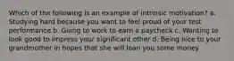 Which of the following is an example of intrinsic motivation? a. Studying hard because you want to feel proud of your test performance b. Going to work to earn a paycheck c. Wanting to look good to impress your significant other d. Being nice to your grandmother in hopes that she will loan you some money