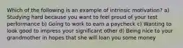 Which of the following is an example of intrinsic motivation? a) Studying hard because you want to feel proud of your test performance b) Going to work to earn a paycheck c) Wanting to look good to impress your significant other d) Being nice to your grandmother in hopes that she will loan you some money