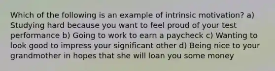 Which of the following is an example of intrinsic motivation? a) Studying hard because you want to feel proud of your test performance b) Going to work to earn a paycheck c) Wanting to look good to impress your significant other d) Being nice to your grandmother in hopes that she will loan you some money