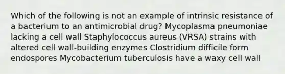 Which of the following is not an example of intrinsic resistance of a bacterium to an antimicrobial drug? Mycoplasma pneumoniae lacking a cell wall Staphylococcus aureus (VRSA) strains with altered cell wall-building enzymes Clostridium difficile form endospores Mycobacterium tuberculosis have a waxy cell wall