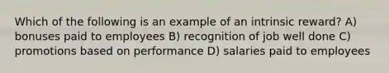 Which of the following is an example of an intrinsic reward? A) bonuses paid to employees B) recognition of job well done C) promotions based on performance D) salaries paid to employees