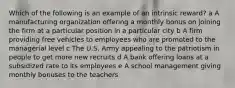 Which of the following is an example of an intrinsic reward? a A manufacturing organization offering a monthly bonus on joining the firm at a particular position in a particular city b A firm providing free vehicles to employees who are promoted to the managerial level c The U.S. Army appealing to the patriotism in people to get more new recruits d A bank offering loans at a subsidized rate to its employees e A school management giving monthly bonuses to the teachers