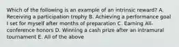 Which of the following is an example of an intrinsic reward? A. Receiving a participation trophy B. Achieving a performance goal I set for myself after months of preparation C. Earning All-conference honors D. Winning a cash prize after an intramural tournament E. All of the above