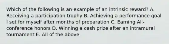 Which of the following is an example of an intrinsic reward? A. Receiving a participation trophy B. Achieving a performance goal I set for myself after months of preparation C. Earning All-conference honors D. Winning a cash prize after an intramural tournament E. All of the above